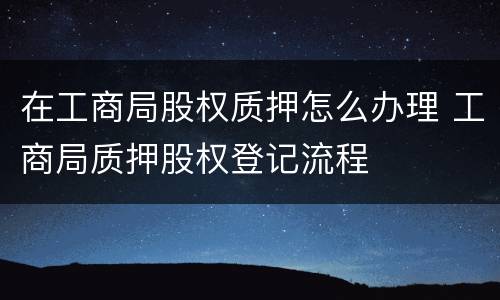 在工商局股权质押怎么办理 工商局质押股权登记流程