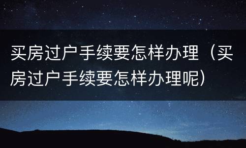 买房过户手续要怎样办理（买房过户手续要怎样办理呢）