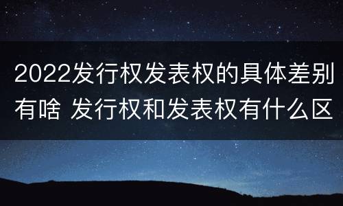 2022发行权发表权的具体差别有啥 发行权和发表权有什么区别