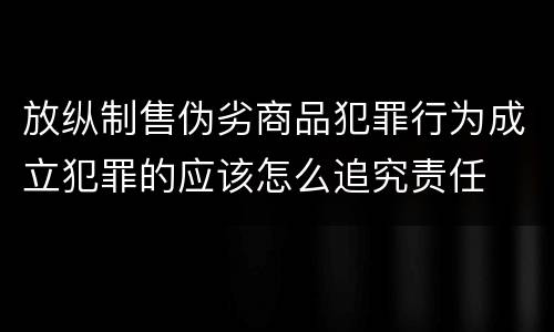 放纵制售伪劣商品犯罪行为成立犯罪的应该怎么追究责任