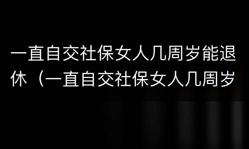 一直自交社保女人几周岁能退休（一直自交社保女人几周岁能退休吗）