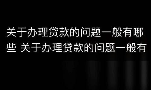 关于办理贷款的问题一般有哪些 关于办理贷款的问题一般有哪些内容