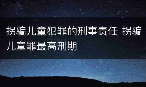 拐骗儿童犯罪的刑事责任 拐骗儿童罪最高刑期