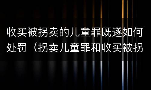 收买被拐卖的儿童罪既遂如何处罚（拐卖儿童罪和收买被拐卖儿童罪）