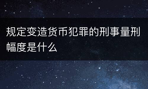 规定变造货币犯罪的刑事量刑幅度是什么