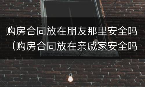 购房合同放在朋友那里安全吗（购房合同放在亲戚家安全吗）