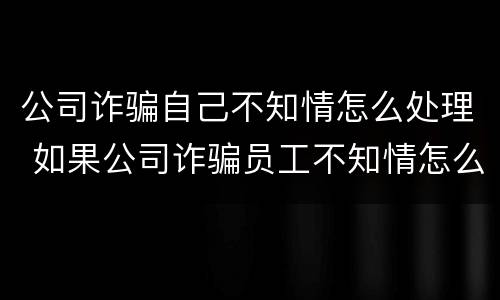 公司诈骗自己不知情怎么处理 如果公司诈骗员工不知情怎么办
