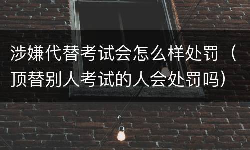 涉嫌代替考试会怎么样处罚（顶替别人考试的人会处罚吗）