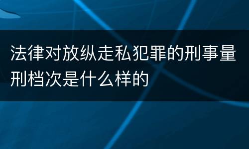 法律对放纵走私犯罪的刑事量刑档次是什么样的