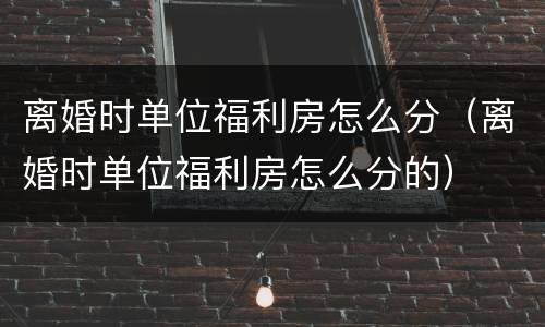离婚时单位福利房怎么分（离婚时单位福利房怎么分的）