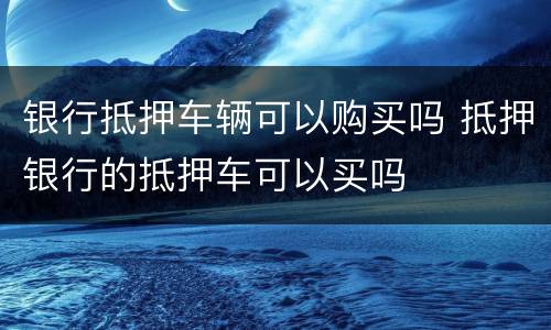 银行抵押车辆可以购买吗 抵押银行的抵押车可以买吗