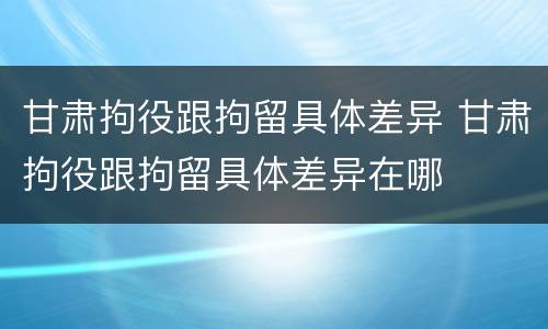 甘肃拘役跟拘留具体差异 甘肃拘役跟拘留具体差异在哪