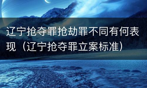 辽宁抢夺罪抢劫罪不同有何表现（辽宁抢夺罪立案标准）