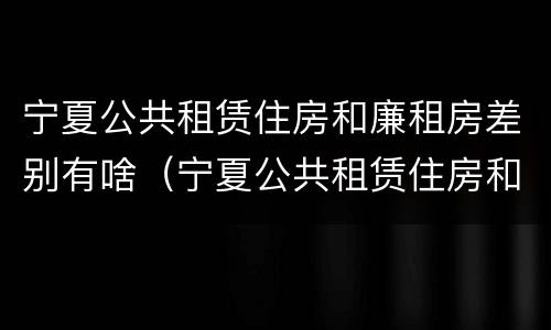 宁夏公共租赁住房和廉租房差别有啥（宁夏公共租赁住房和廉租房差别有啥不同）
