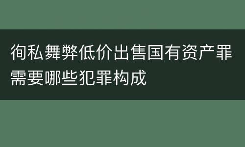 徇私舞弊低价出售国有资产罪需要哪些犯罪构成
