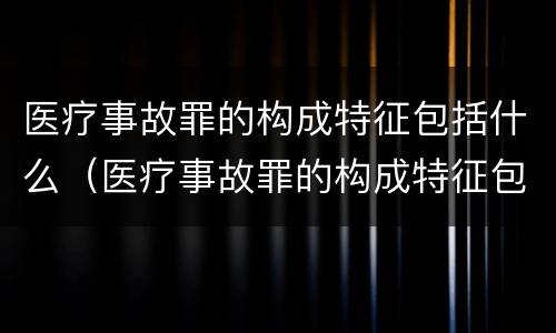 医疗事故罪的构成特征包括什么（医疗事故罪的构成特征包括什么）