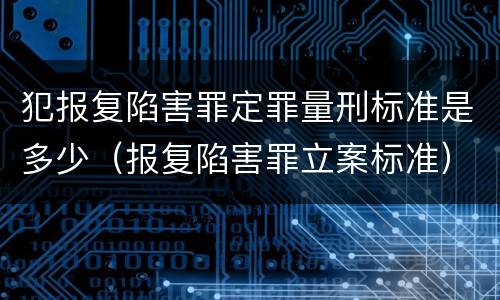 犯报复陷害罪定罪量刑标准是多少（报复陷害罪立案标准）