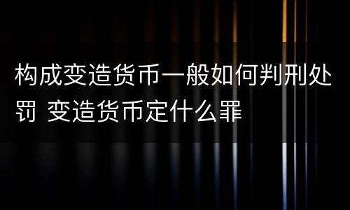 构成变造货币一般如何判刑处罚 变造货币定什么罪