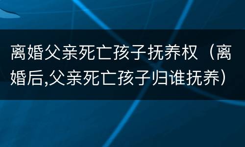 离婚父亲死亡孩子抚养权（离婚后,父亲死亡孩子归谁抚养）