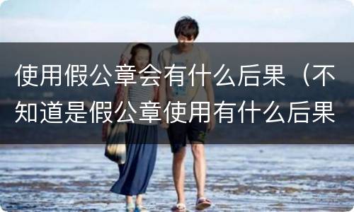 使用假公章会有什么后果（不知道是假公章使用有什么后果）
