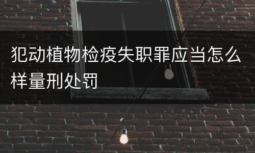 犯动植物检疫失职罪应当怎么样量刑处罚