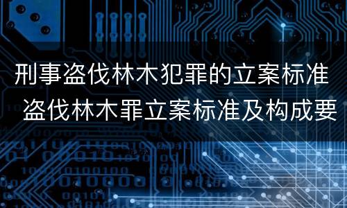刑事盗伐林木犯罪的立案标准 盗伐林木罪立案标准及构成要件