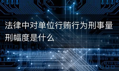 法律中对单位行贿行为刑事量刑幅度是什么