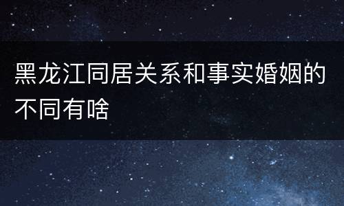 黑龙江同居关系和事实婚姻的不同有啥