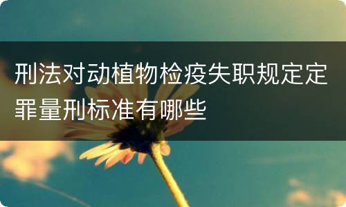 刑法对动植物检疫失职规定定罪量刑标准有哪些