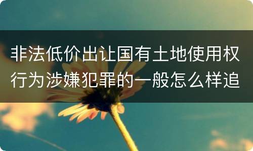 非法低价出让国有土地使用权行为涉嫌犯罪的一般怎么样追究责任