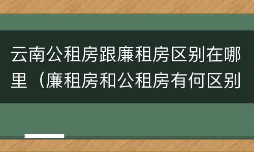 云南公租房跟廉租房区别在哪里（廉租房和公租房有何区别）