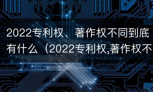 2022专利权、著作权不同到底有什么（2022专利权,著作权不同到底有什么影响）
