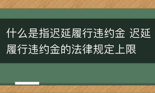 什么是指迟延履行违约金 迟延履行违约金的法律规定上限