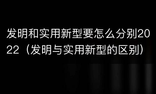 发明和实用新型要怎么分别2022（发明与实用新型的区别）