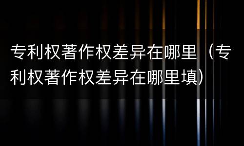 专利权著作权差异在哪里（专利权著作权差异在哪里填）
