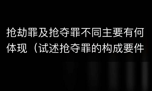 抢劫罪及抢夺罪不同主要有何体现（试述抢夺罪的构成要件以及与抢劫罪的区别）