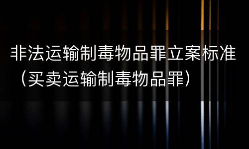 非法运输制毒物品罪立案标准（买卖运输制毒物品罪）