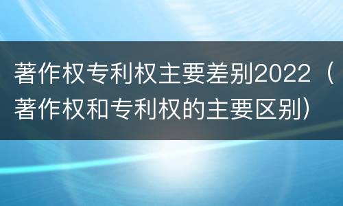著作权专利权主要差别2022（著作权和专利权的主要区别）