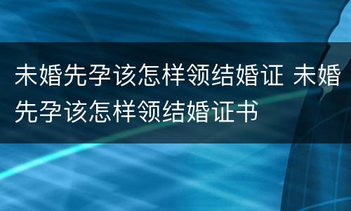 未婚先孕该怎样领结婚证 未婚先孕该怎样领结婚证书