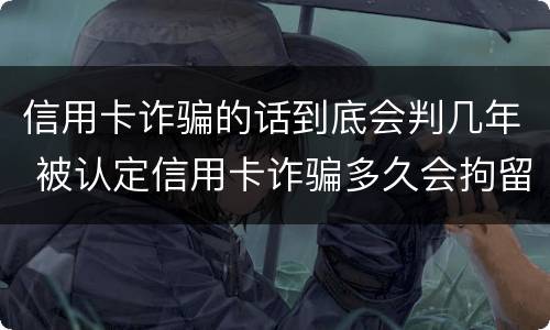 信用卡诈骗的话到底会判几年 被认定信用卡诈骗多久会拘留