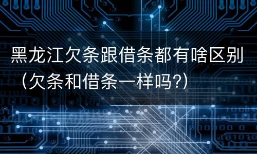 黑龙江欠条跟借条都有啥区别（欠条和借条一样吗?）