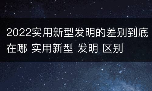 2022实用新型发明的差别到底在哪 实用新型 发明 区别