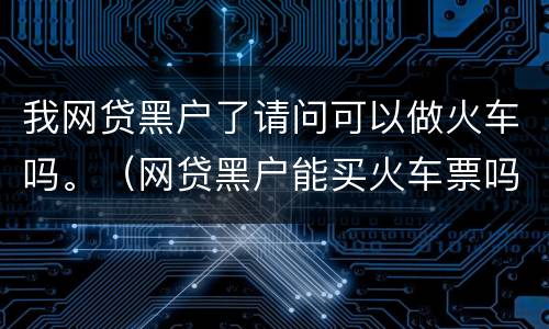 我网贷黑户了请问可以做火车吗。（网贷黑户能买火车票吗）