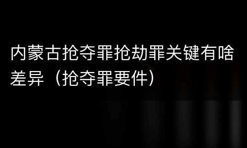 内蒙古抢夺罪抢劫罪关键有啥差异（抢夺罪要件）