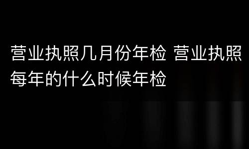 营业执照几月份年检 营业执照每年的什么时候年检