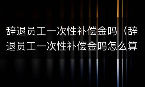 辞退员工一次性补偿金吗（辞退员工一次性补偿金吗怎么算）