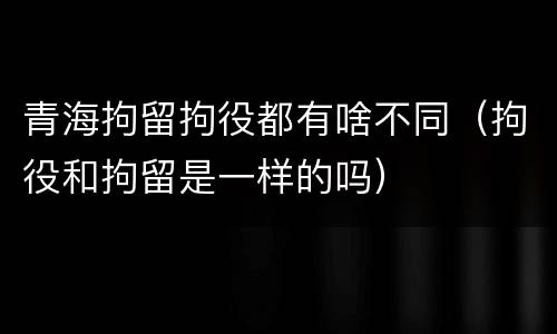 青海拘留拘役都有啥不同（拘役和拘留是一样的吗）