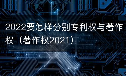 2022要怎样分别专利权与著作权（著作权2021）