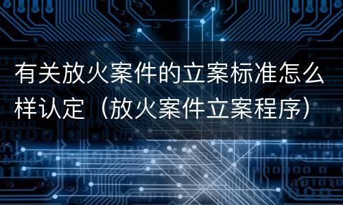 有关放火案件的立案标准怎么样认定（放火案件立案程序）