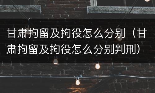 甘肃拘留及拘役怎么分别（甘肃拘留及拘役怎么分别判刑）